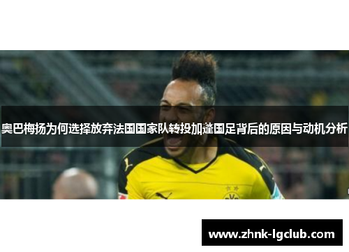 奥巴梅扬为何选择放弃法国国家队转投加蓬国足背后的原因与动机分析