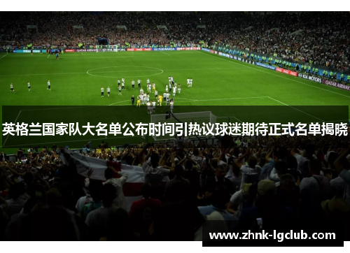 英格兰国家队大名单公布时间引热议球迷期待正式名单揭晓