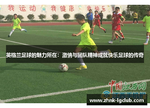 英格兰足球的魅力所在:激情与团队精神成就快乐足球的传奇 英格兰足球的魅力所在:激情与团队精神成就快乐足球的传奇