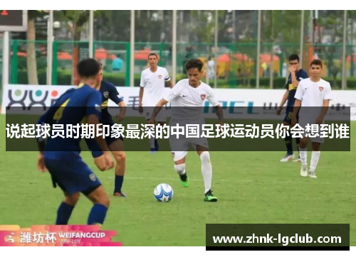 说起球员时期印象最深的中国足球运动员你会想到谁