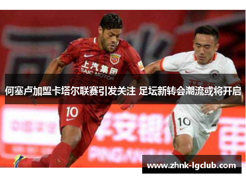 何塞卢加盟卡塔尔联赛引发关注 足坛新转会潮流或将开启 何塞卢加盟卡塔尔联赛引发关注 足坛新转会潮流或将开启