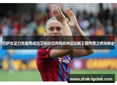 巴萨女足力克里昂成功卫冕欧冠再写欧洲足坛新王朝传奇之夜荣耀史