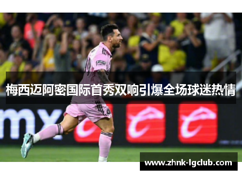 梅西迈阿密国际首秀双响引爆全场球迷热情