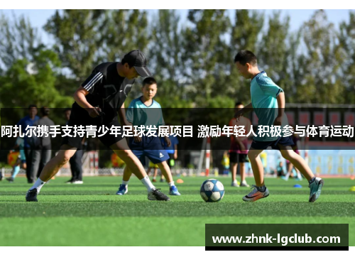 阿扎尔携手支持青少年足球发展项目 激励年轻人积极参与体育运动 阿扎尔携手支持青少年足球发展项目 激励年轻人积极参与体育运动