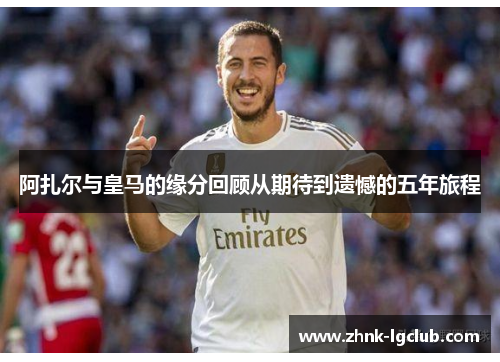 阿扎尔与皇马的缘分回顾从期待到遗憾的五年旅程