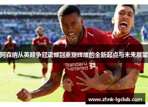 阿森纳从英超争冠遗憾到重塑辉煌的全新起点与未来展望 阿森纳从英超争冠遗憾到重塑辉煌的全新起点与未来展望