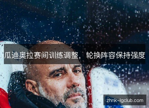 瓜迪奥拉赛间训练调整,轮换阵容保持强度 瓜迪奥拉赛间训练调整,轮换阵容保持强度