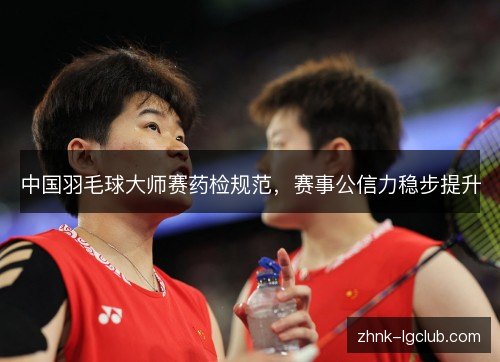 中国羽毛球大师赛药检规范,赛事公信力稳步提升 中国羽毛球大师赛药检规范,赛事公信力稳步提升